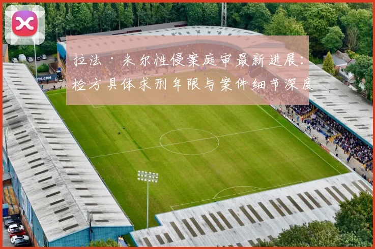 拉法·米尔性侵案庭审最新进展：检方具体求刑年限与案件细节深度解析