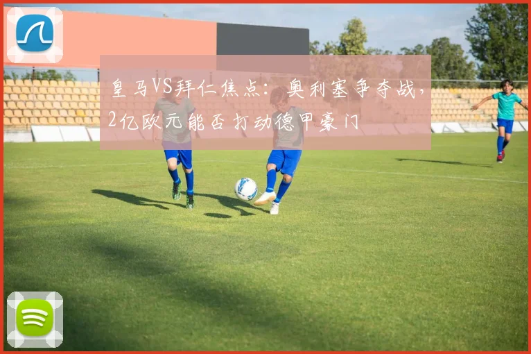 皇马VS拜仁焦点：奥利塞争夺战，2亿欧元能否打动德甲豪门
