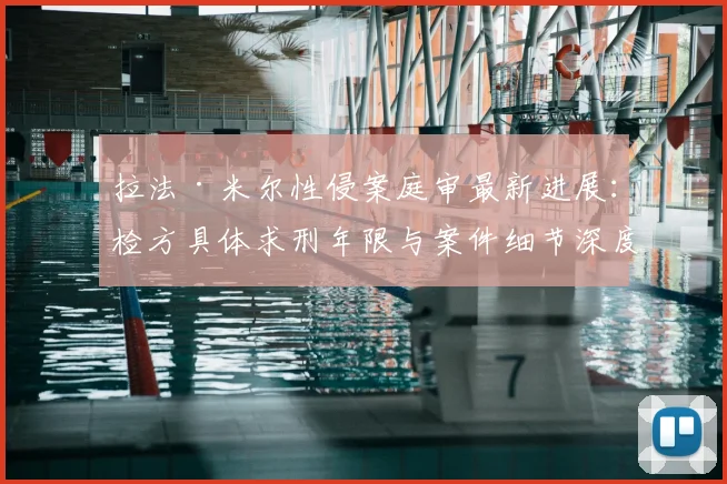 拉法·米尔性侵案庭审最新进展：检方具体求刑年限与案件细节深度解析