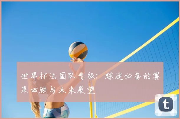 世界杯法国队晋级:球迷必备的赛果回顾与未来展望