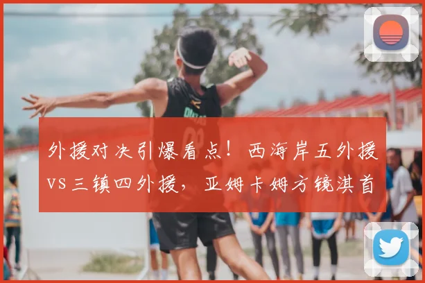 外援对决引爆看点！西海岸五外援vs三镇四外援，亚姆卡姆方镜淇首发