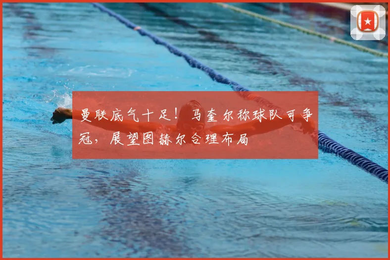 曼联底气十足！马奎尔称球队可争冠，展望图赫尔合理布局