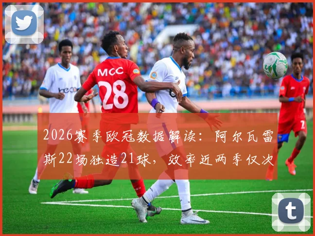 2026赛季欧冠数据解读：阿尔瓦雷斯22场独造21球，效率近两季仅次于哈里·凯恩