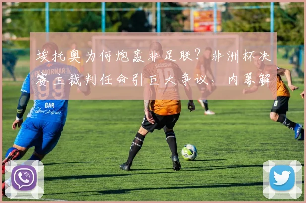 埃托奥为何炮轰非足联？非洲杯决赛主裁判任命引巨大争议，内幕解析